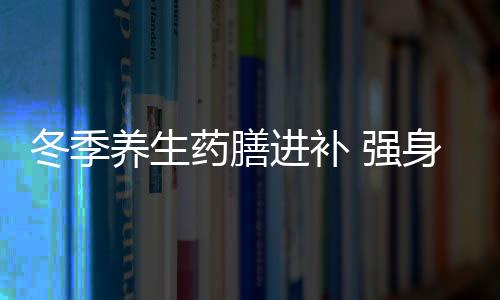 冬季养生药膳进补 强身健体不干燥