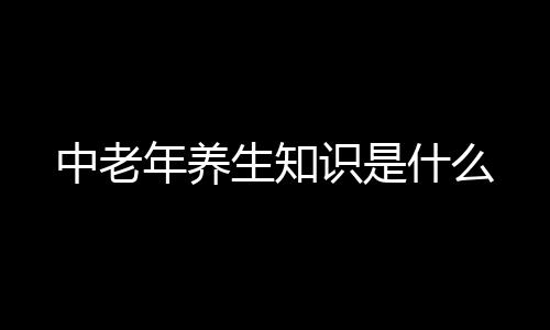 中老年养生知识是什么