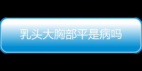 乳头大胸部平是病吗