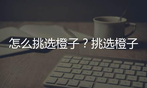 怎么挑选橙子？挑选橙子的小技巧