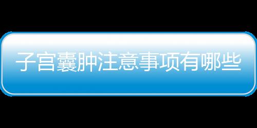 子宫囊肿注意事项有哪些？