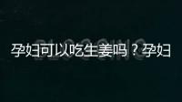 孕妇可以吃生姜吗？孕妇吃生姜的注意事项