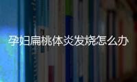 孕妇扁桃体炎发烧怎么办 对胎儿有什么影响？