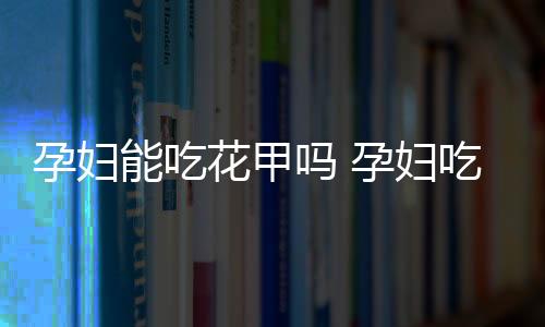 孕妇能吃花甲吗 孕妇吃花甲的注意事项