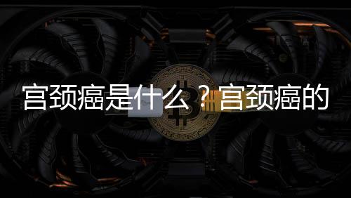 宫颈癌是什么？宫颈癌的原因