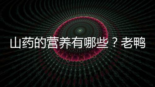 山药的营养有哪些？老鸭汤怎么制作？