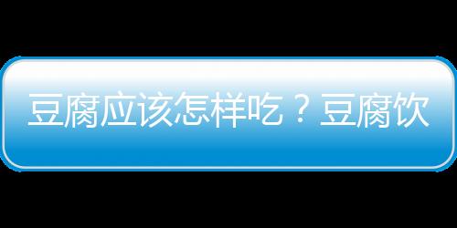 豆腐应该怎样吃？豆腐饮食健康指南